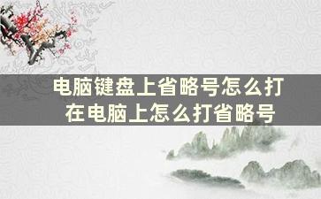 电脑键盘上省略号怎么打 在电脑上怎么打省略号